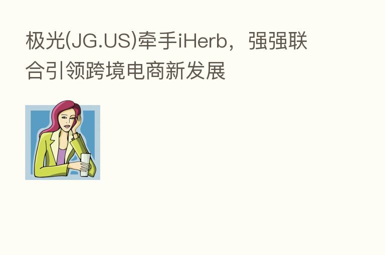 极光(JG.US)牵手iHerb，强强联合引领跨境电商新发展