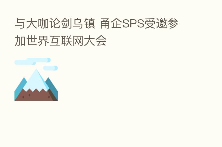 与大咖论剑乌镇 甬企SPS受邀参加世界互联网大会