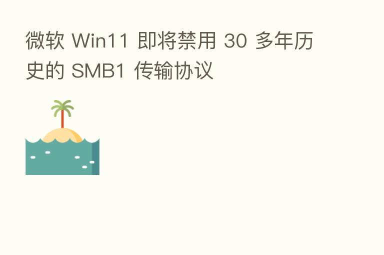 微软 Win11 即将禁用 30 多年历史的 SMB1 传输协议