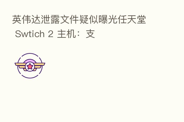英伟达泄露文件疑似曝光任天堂 Swtich 2 主机:支