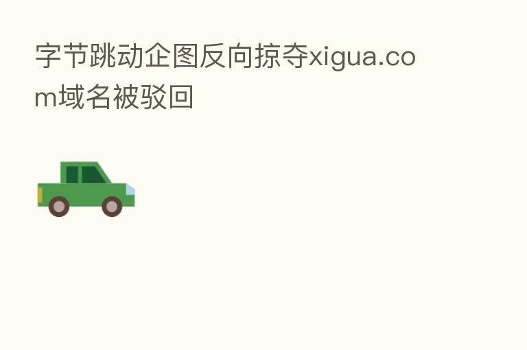 字节跳动企图反向掠夺xigua.com域名被驳回