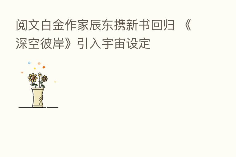 阅文白金作家辰东携新书回归 《深空彼岸》引入宇宙设定