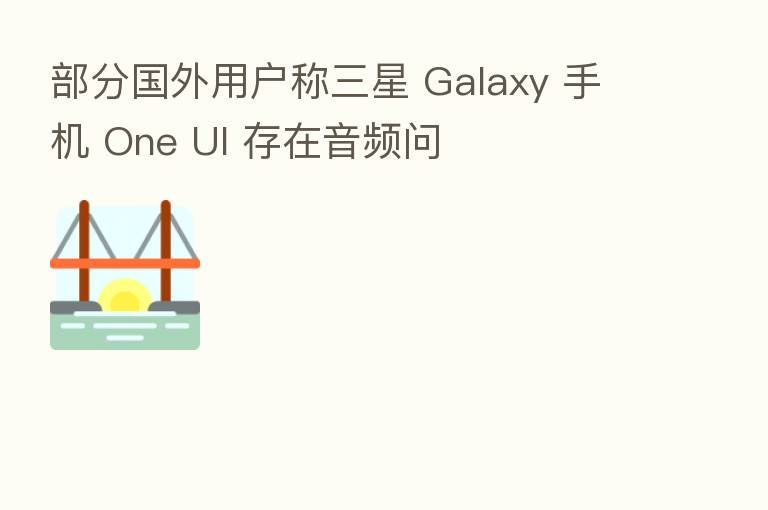 部分国外用户称三星 Galaxy 手机 One UI 存在音频问