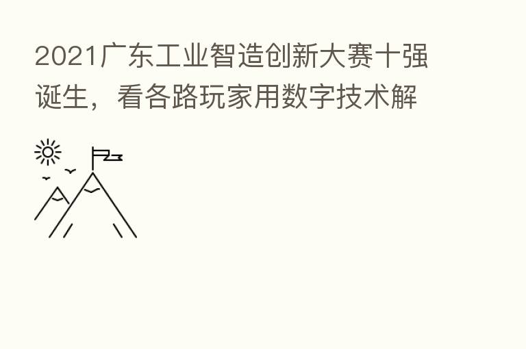 2021广东工业智造创新大赛十强诞生，看各路玩家用数字技术解决工业痛点
