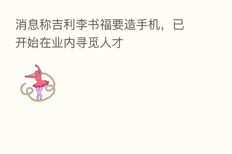 消息称吉利李书福要造手机,已开始在业内寻觅人才