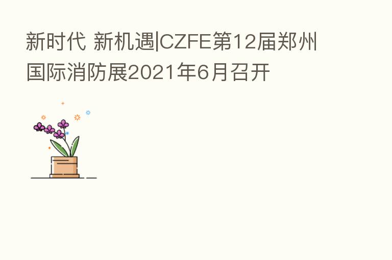 新时代 新机遇|CZFE 12届郑州国际消防展2021年6月召开