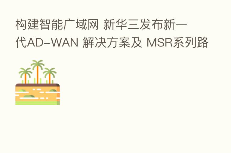 构建智能广域网 新华三发布新一代AD-WAN 解决方案及 MSR系列路由器