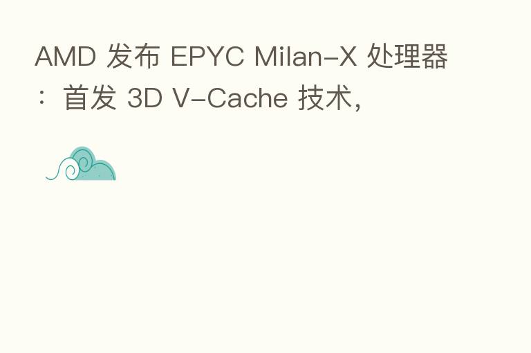 AMD 发布 EPYC Milan-X 处理器：首发 3D V-Cache 技术，