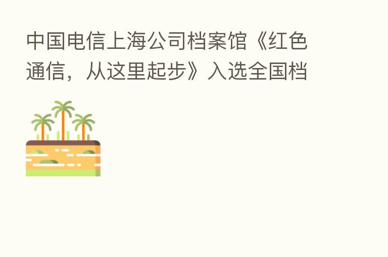 中国电信上海公司档案馆《红色通信,从这里起步》入选全国档案系统百部优秀微视频作品展播