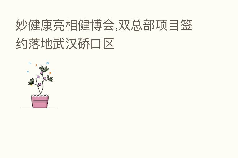 妙健康亮相健博会,双总部项目签约落地武汉硚口区