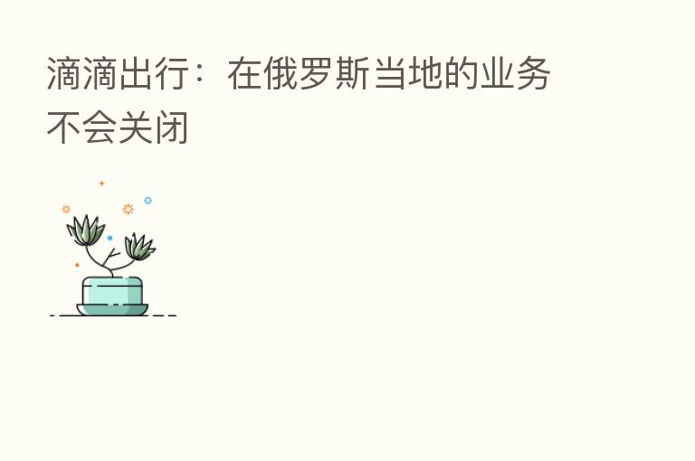 滴滴出行：在俄罗斯当地的业务不会关闭