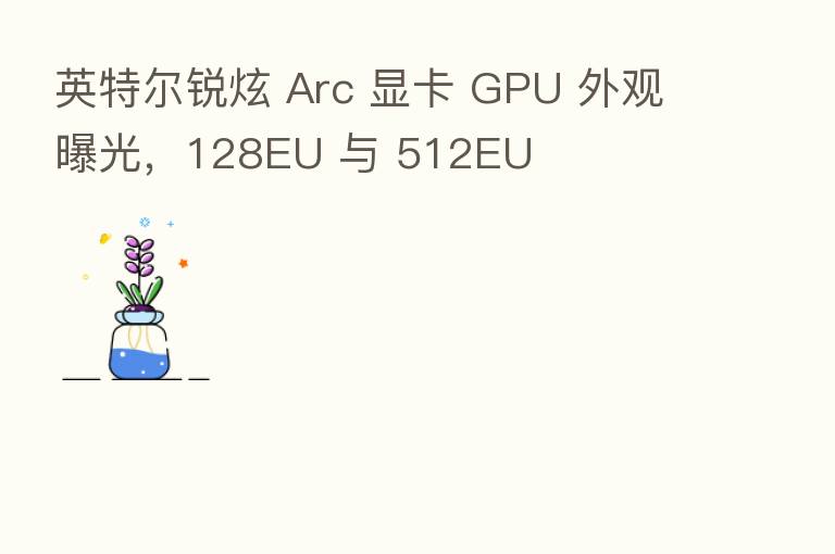 英特尔锐炫 Arc 显卡 GPU 外观曝光，128EU 与 512EU