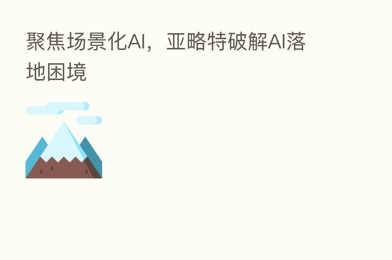 聚焦场景化AI,亚略特破解AI落地困境