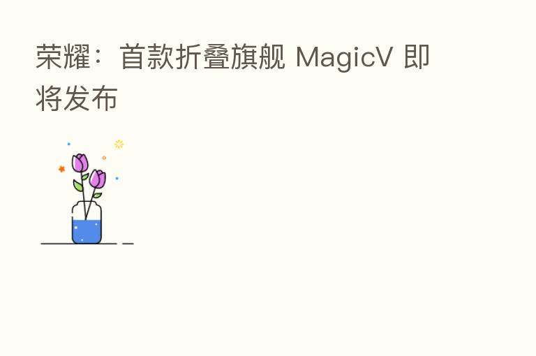       ：首款折叠旗舰 MagicV 即将发布