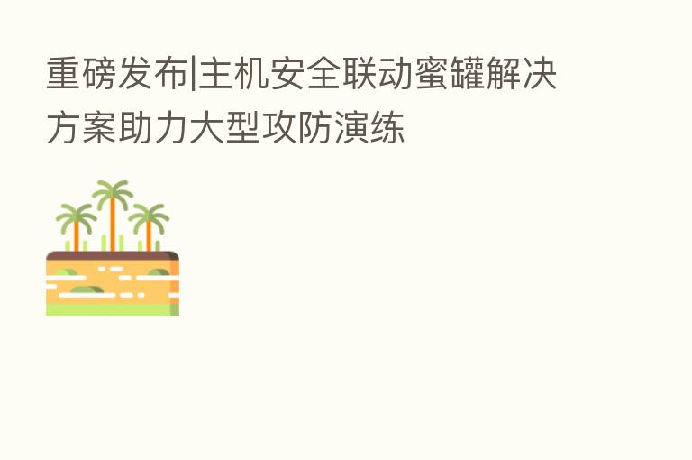 重磅发布|主机安全联动蜜罐解决方案助力大型攻防演练