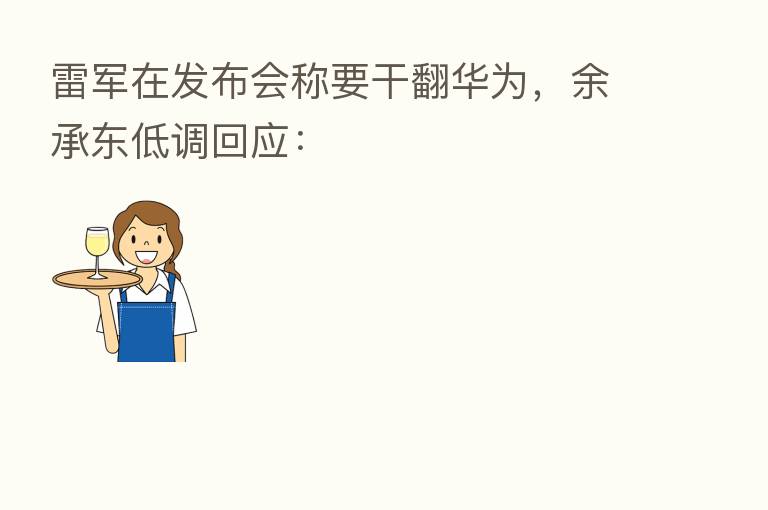 雷军在发布会称要干翻华为，余承东低调回应：