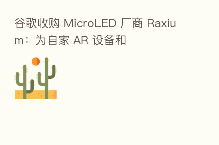 谷歌收购 MicroLED 厂商 Raxium：为自家 AR 设备和