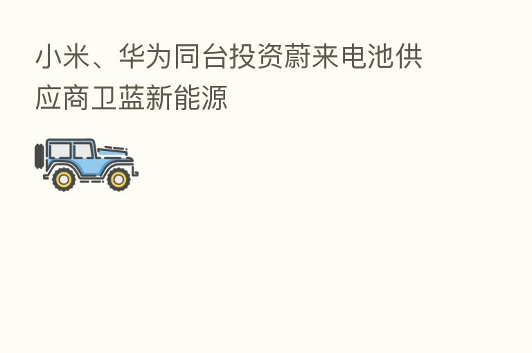 小米、华为同台投资蔚来电池供应商卫蓝新能源