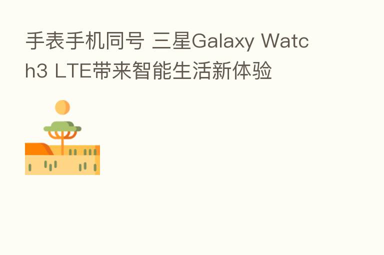 手表手机同号 三星Galaxy Watch3 LTE带来智能生活新体验
