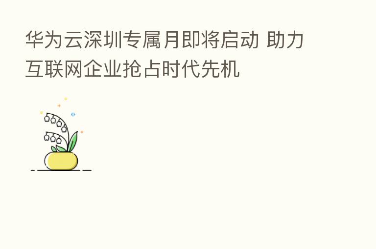 华为云深圳专属月即将启动 助力互联网企业抢占时代先机