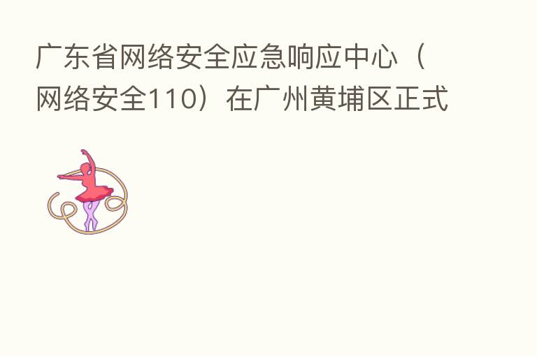 广东省网络安全应急响应中心(网络安全110)在广州黄埔区正式启动