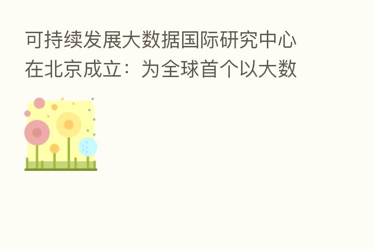 可持续发展大数据国际研究中心在北京成立：为全球首个以大数据服务联合国的科研机构