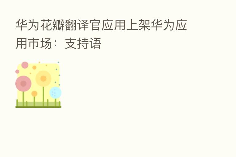 华为花瓣翻译官应用上架华为应用市场：支持语