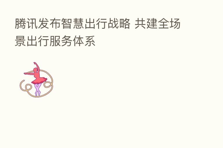 腾讯发布智慧出行战略 共建全场景出行服务体系
