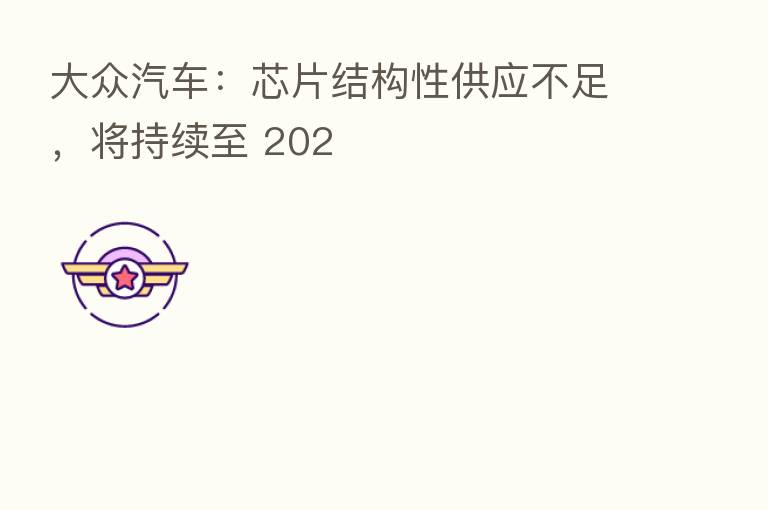 大众汽车:芯片结构性供应不足,将持续至 202