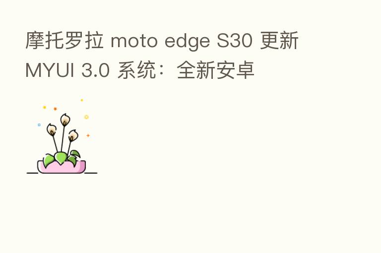 摩托罗拉 moto edge S30 更新 MYUI 3.0 系统：全新安卓