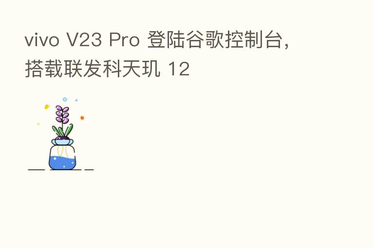 vivo V23 Pro 登陆谷歌控制台，搭载联发科天玑 12