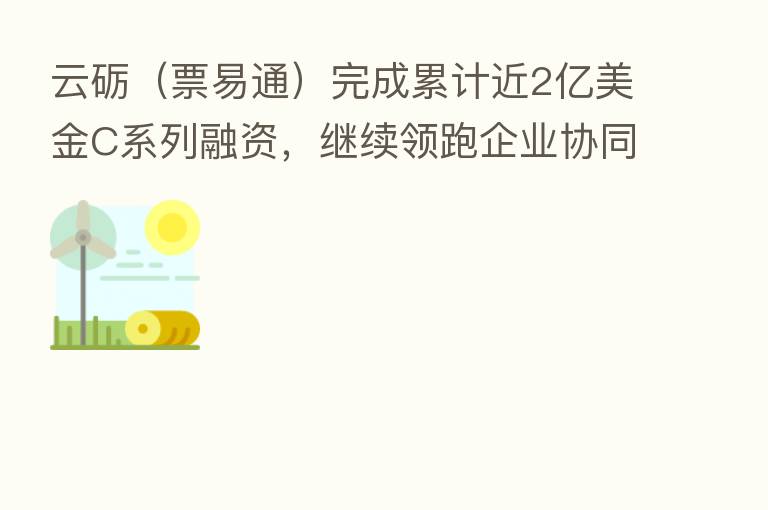 云砺(票易通)完成累计近2亿美金C系列融资,继续领跑企业协同服务赛道