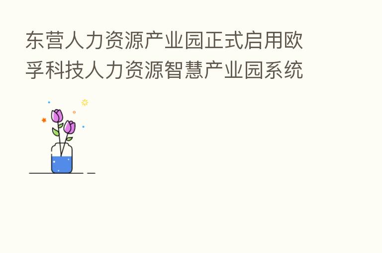 东营人力资源产业园正式启用欧孚科技人力资源智慧产业园系统