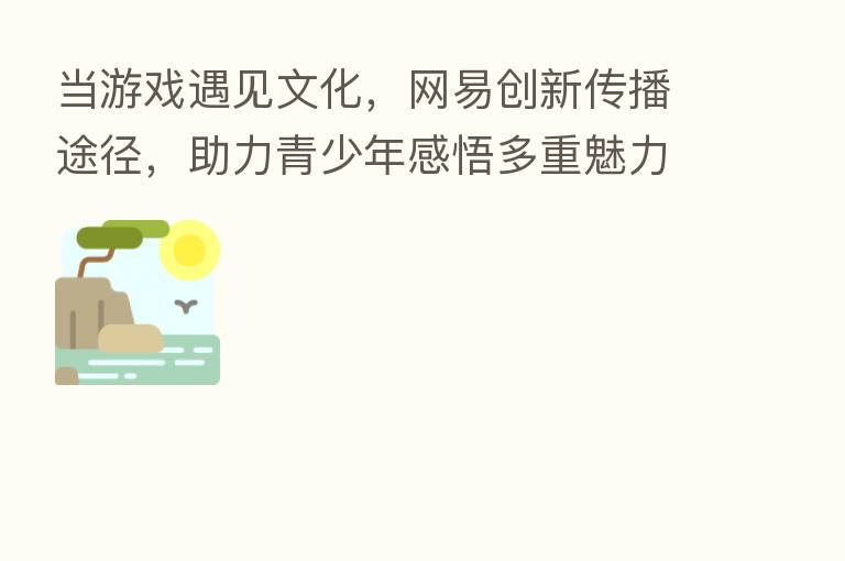 当游戏遇见文化，网易创新传播途径，助力青少年感悟多重魅力
