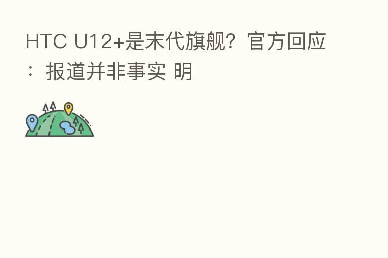 HTC U12+是末代旗舰?官方回应:报道并非事实 明