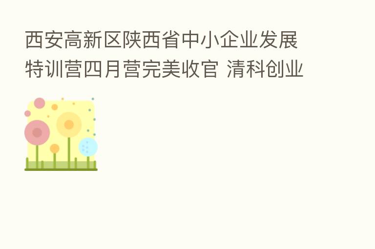 西安高新区陕西省中小企业发展特训营四月营完美收官 清科创业学院实效助力
