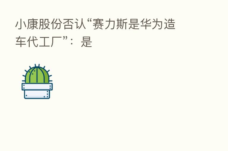 小康股份否认“赛力斯是华为造车代工厂”:是