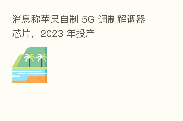消息称苹果自制 5G 调制解调器芯片，2023 年投产