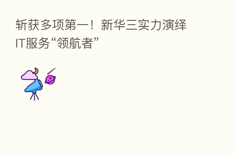 斩获多项   一！新华三实力演绎IT服务“领航者”