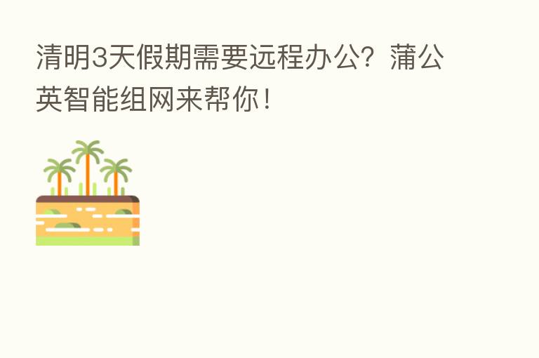 清明3天假期需要远程办公?蒲公英智能组网来帮你!