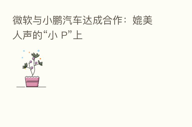 微软与小鹏汽车达成合作：媲美人声的“小 P”上