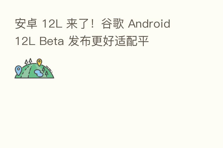 安卓 12L 来了！谷歌 Android 12L Beta 发布更好适配平