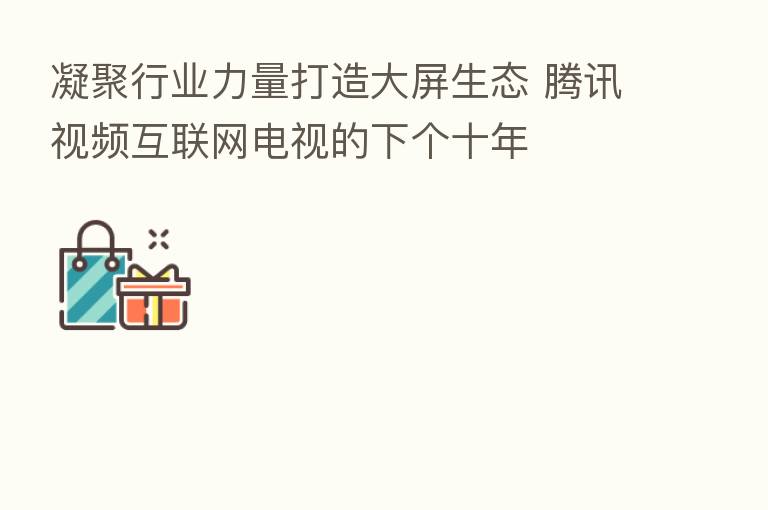 凝聚行业力量打造大屏生态 腾讯视频互联网电视的下个十年