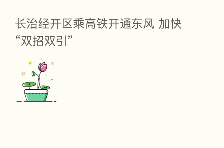 长治经开区乘高铁开通东风 加快“双招双引”