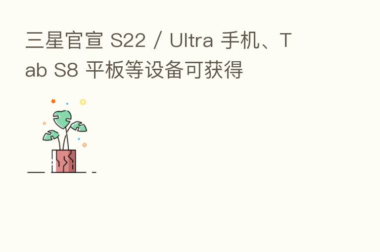 三星官宣 S22 / Ultra 手机、Tab S8 平板等设备可获得