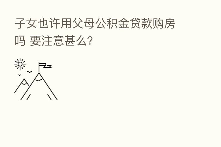 子女也许用父母公积金贷款购房吗 要注意甚么?