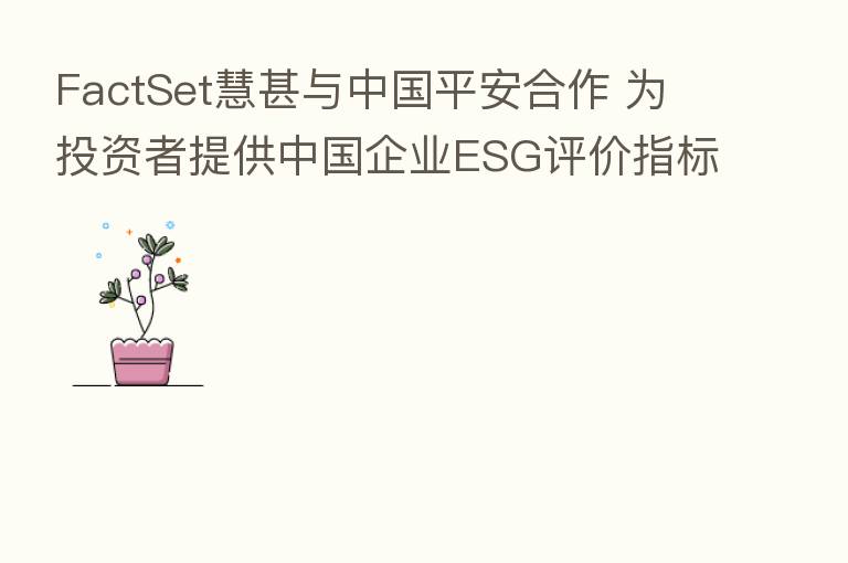 FactSet慧甚与中国平安合作 为投资者提供中国企业ESG评价指标