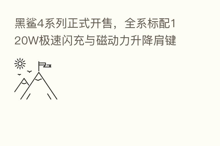 黑鲨4系列正式开售，全系标配120W极速闪充与磁动力升降肩键