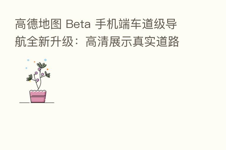 高德地图 Beta 手机端车道级导航全新升级：高清展示真实道路场景，华为 /       部分机型支持