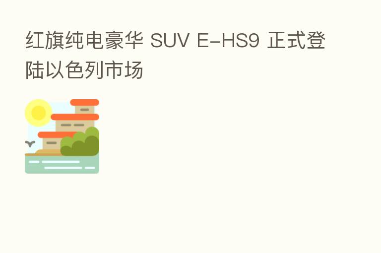 红旗纯电豪华 SUV E-HS9 正式登陆以色列市场